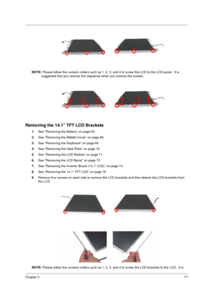 Page 85Chapter 377
 
NOTE: Please follow the numeric orders such as 1, 2, 3, and 4 to screw the LCD to the LCD panel.  It is 
suggested that you reverse the sequence when you remove the screws.
Removing the 14.1” TFT LCD Brackets
1.See “Removing the Battery” on page 62
2.See “Removing the Middle Cover” on page 68
3.See “Removing the Keyboard” on page 69
4.See “Removing the Heat Plate” on page 70
5.See “Removing the LCD Module” on page 71
6.See “Removing the LCD Bezel” on page 73
7.See “Removing the Inverter...