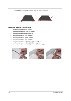 Page 8678TravelMate 230/ 280
suggested that you reverse the sequence when you remove the screws.
Removing the LCD Coaxial Cable
1.See “Removing the Battery” on page 62
2.See “Removing the Middle Cover” on page 68
3.See “Removing the Keyboard” on page 69
4.See “Removing the Heat Plate” on page 70
5.See “Removing the LCD Module” on page 71
6.See “Removing the LCD Bezel” on page 73
7.See “Removing the Inverter Board (14.1” LCD)” on page 74
8.See “Removing the Inverter Board (15” LCD)” on page 75
9.Remove the tape...