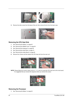 Page 8880TravelMate 230/ 280
5.Remove the other screw from the base of the unit, then remove the fan from the lower case.
Removing the CPU Heat Sink
1.See “Removing the Battery” on page 62
2.See “Removing the Middle Cover” on page 68
3.See “Removing the Keyboard” on page 69
4.See “Removing the Heat Plate” on page 70
5.See “Removing the Audio Board” on page 85
6.Remove four screws and then detach the CPU heat sink from the main unit.
NOTE: Please follow the numeric orders such as 1, 2, 3, and 4 to screw the CPU...