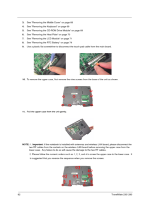 Page 9082TravelMate 230/ 280
3.See “Removing the Middle Cover” on page 68
4.See “Removing the Keyboard” on page 69
5.See “Removing the CD-ROM Drive Module” on page 69
6.See “Removing the Heat Plate” on page 70
7.See “Removing the LCD Module” on page 71
8.See “Removing the RTC Battery” on page 79
9.Use a plastic flat screwdriver to disconnect the touch pad cable from the main board.
10.To remove the upper case, first remove the nine screws from the base of the unit as shown.
11.Pull the upper case from the unit...