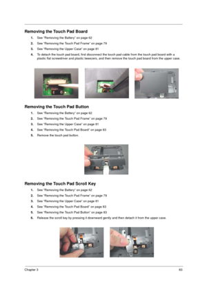 Page 91Chapter 383
Removing the Touch Pad Board
1.See “Removing the Battery” on page 62
2.See “Removing the Touch Pad Frame” on page 79
3.See “Removing the Upper Case” on page 81
4.To detach the touch pad board, first disconnect the touch pad cable from the touch pad board with a 
plastic flat screwdriver and plastic tweezers, and then remove the touch pad board from the upper case.
Removing the Touch Pad Button
1.See “Removing the Battery” on page 62
2.See “Removing the Touch Pad Frame” on page 79
3.See...