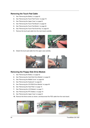 Page 9284TravelMate 230/ 280
Removing the Touch Pad Cable
1.See “Removing the Battery” on page 62
2.See “Removing the Touch Pad Frame” on page 79
3.See “Removing the Upper Case” on page 81
4.See “Removing the Touch Pad Board” on page 83
5.See “Removing the Touch Pad Button” on page 83
6.See “Removing the Touch Pad Scroll Key” on page 83
7.Remove the touch pad cable from the main board carefully.
8.Detach the touch pad cable from the upper case carefully.
Removing the Floppy Disk Drive Module
1.See “Removing the...