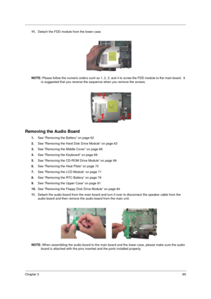 Page 93Chapter 385
11.Detach the FDD module from the lower case.
NOTE: Please follow the numeric orders such as 1, 2, 3, and 4 to screw the FDD module to the main board.  It 
is suggested that you reverse the sequence when you remove the screws.
Removing the Audio Board
1.See “Removing the Battery” on page 62
2.See “Removing the Hard Disk Drive Module” on page 63
3.See “Removing the Middle Cover” on page 68
4.See “Removing the Keyboard” on page 69
5.See “Removing the CD-ROM Drive Module” on page 69
6.See...