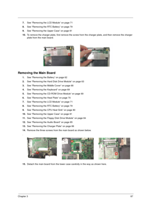 Page 95Chapter 387
7.See “Removing the LCD Module” on page 71
8.See “Removing the RTC Battery” on page 79  
9.See “Removing the Upper Case” on page 81
10.To remove the charger plate, first remove the screw from the charger plate, and then remove the charger 
plate from the main board.
Removing the Main Board
1.See “Removing the Battery” on page 62
2.See “Removing the Hard Disk Drive Module” on page 63
3.See “Removing the Middle Cover” on page 68
4.See “Removing the Keyboard” on page 69
5.See “Removing the...