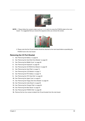 Page 97Chapter 389
NOTE: 1. Please follow the numeric orders such as 1, 2, 3, and 4 to screw the PCMCIA plate to the main 
board.  It is suggested that you reverse the sequence when you remove the screws.
          2. Please note that the I/O port bracket should be attached to the main board before assembling the
              PCMCIA slot to the main board.
Removing the I/O Port Bracket
1.See “Removing the Battery” on page 62
2.See “Removing the Hard Disk Drive Module” on page 63
3.See “Removing the Middle...