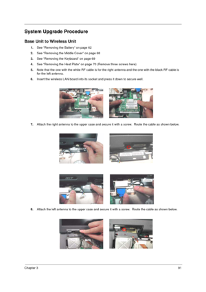 Page 99Chapter 391
System Upgrade Procedure
Base Unit to Wireless Unit
1.See “Removing the Battery” on page 62
2.See “Removing the Middle Cover” on page 68
3.See “Removing the Keyboard” on page 69
4.See “Removing the Heat Plate” on page 70 (Remove three screws here)
5.Note that the one with the white RF cable is for the right antenna and the one with the black RF cable is 
for the left antenna.
6.Insert the wireless LAN board into its socket and press it down to secure well.
7.Attach the right antenna to the...