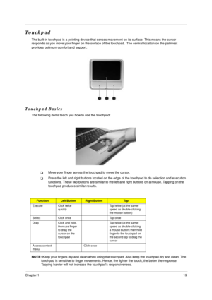 Page 25Chapter 119
Touchpad
The built-in touchpad is a pointing device that senses movement on its surface. This means the cursor 
responds as you move your finger on the surface of the touchpad.  The central location on the palmrest 
provides optimum comfort and support.
Touchpad Basics
The following items teach you how to use the touchpad:
!Move your finger across the touchpad to move the cursor. 
!Press the left and right buttons located on the edge of the touchpad to do selection and execution 
functions....