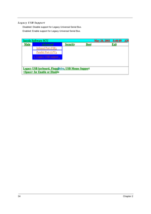 Page 4034Chapter 2
Legacy USB Support
Disabled: Disable support for Legacy Universal Serial Bus.
Enabled: Enable support for Legacy Universal Serial Bus.
Insyde Software SCU                                     May 20, 2003  5:40:09  AM
Main Advanced Security Boot Exit 
Infrared Port (FIR)   
Parallel Port (LPT)
       
 £Legacy USB support        
     
  
   
Legacy USB keyboard, Floppy  Drive, USB Mouse Support 
 for Enable or Disable
 
ﬁ ƒ¡⁄˘:
ﬁ ƒ¡⁄˘“ ﬁ
ﬁ ƒ¡⁄˘: ﬁ ƒ¡⁄˘“ ﬁ
ﬁ ƒ¡⁄˘:
ﬁ ƒ¡⁄˘“ ﬁ §R £
§R £
§R £
§R...