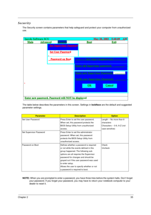 Page 41Chapter 235
Security
The Security screen contains parameters that help safeguard and protect your computer from unauthorized 
use.
The table below describes the parameters in this screen. Settings in boldface are the default and suggested 
parameter settings.
 
NOTE: When you are prompted to enter a password, you have three tries before the system halts. Don’t forget 
your password. If you forget your password, you may have to return your notebook computer to your 
dealer to reset it....