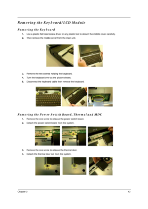 Page 49Chapter 343
Removing the Keyboard/LCD Module
Removing the Keyboard
1.Use a plastic flat head screw driver or any plastic tool to detach the middle cover carefully.
2.Then remove the middle cover from the main unit.
3.Remove the two screws holding the keyboard.
4.Turn the keyboard over as the picture shows.
5.Disconnect the keyboard cable then remove the keyboard.
Removing the Power Switch Board, Thermal and MDC
1.Remove the one screw to release the power switch board.
2.Detach the power switch board from...