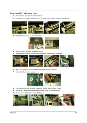 Page 51Chapter 345
Disassembling the Main Unit
1.Disconnect the wire cable from the mainboard .
2.Be caution of the cable to release from the tab before you to conduct the panel disassemble.
3.Detach the entire panel out from the system.
4.Remove the four screws to release the thermal.
5.Detach the thermal board and disconnect the thermal cable from the mainboard. 
6.With a flat screwdriver to release the CPU with anti-clockwise direction.
7.Detach the CPU from the socket. 
8.Push outward both side latches to...