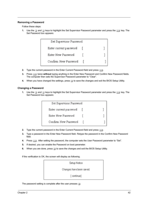 Page 51Chapter 242
Removing a Password
Follow these steps:
1.Use the w and y keys to highlight the Set Supervisor Password parameter and press the e key. The 
Set Password box appears:
2.Type the current password in the Enter Current Password field and press e.
3.Press e twice without typing anything in the Enter New Password and Confirm New Password fields. 
The computer then sets the Supervisor Password parameter to “Clear”.
4.When you have changed the settings, press u to save the changes and exit the BIOS...