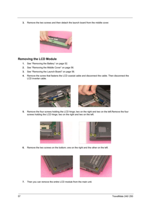 Page 6657TravelMate 240/ 250
3.Remove the two screws and then detach the launch board from the middle cover.
Removing the LCD Module
1.See “Removing the Battery” on page 52.
2.See “Removing the Middle Cover” on page 56.
3.See “Removing the Launch Board” on page 56.
4.Remove the screw that fastens the LCD coaxial cable and disconnect the cable. Then disconnect the 
LCD inverter cable.
 
5.Remove the four screws holding the LCD hinge; two on the right and two on the left.Remove the four 
screws holding the LCD...