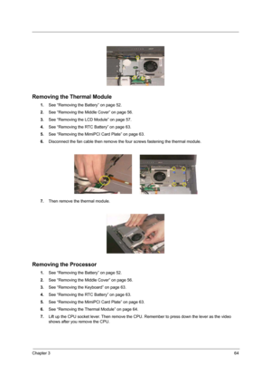 Page 73Chapter 364
 
Removing the Thermal Module
1.See “Removing the Battery” on page 52.
2.See “Removing the Middle Cover” on page 56.
3.See “Removing the LCD Module” on page 57.
4.See “Removing the RTC Battery” on page 63.
5.See “Removing the MimiPCI Card Plate” on page 63.
6.Disconnect the fan cable then remove the four screws fastening the thermal module.
7.Then remove the thermal module.
Removing the Processor
1.See “Removing the Battery” on page 52.
2.See “Removing the Middle Cover” on page 56.
3.See...