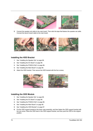 Page 8475TravelMate 240/ 250
5.Connect the speaker set cable to the main board. Then stick the tape that fastens the speaker set cable. 
Connect the launch board cable to the main board.
Installing the HDD Bracket
1.See “Installing the Speaker Set” on page 86.
2.See “Installing the DC Board” on page 86.
3.See “Installing the PCMCIA Slot” on page 86.
4.See “Installing the Main Board” on page 86.
5.Attach the HDD bracket. Then secure the HDD bracket with the four screws.
Installing the ODD Module
1.See...