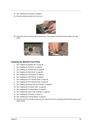 Page 89Chapter 380
13.See “Installing the Processor” on page 91.
14.Place the thermal module to the main unit.
15.Secure the thermal module with the four screws. Then connect the thermal module cable to the main 
board.
Installing the MimiPCI Card Plate
1.See “Installing the Speaker Set” on page 86.
2.See “Installing the DC Board” on page 86.
3.See “Installing the PCMCIA Slot” on page 86.
4.See “Installing the Main Board” on page 86.
5.See “Installing the HDD Bracket” on page 87.
6.See “Installing the ODD...