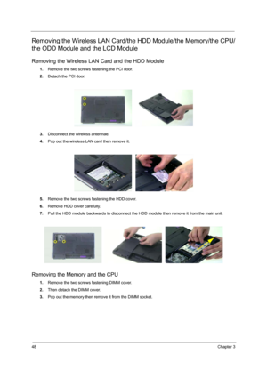 Page 5548Chapter 3
Removing the Wireless LAN Card/the HDD Module/the Memory/the CPU/
the ODD Module and the LCD Module 
Removing the Wireless LAN Card and the HDD Module
1.Remove the two screws fastening the PCI door.
2.Detach the PCI door.
3.Disconnect the wireless antennae.
4.Pop out the wireless LAN card then remove it.
5.Remove the two screws fastening the HDD cover.
6.Remove HDD cover carefully.
7.Pull the HDD module backwards to disconnect the HDD module then remove it from the main unit.
Removing the...