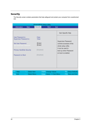 Page 5042Chapter 2
Security
The Security screen contains parameters that help safeguard and protect your computer from unauthorized 
use.
PhoenixBIOS Setup Utility 
     Information       MainBoot
 
 
Item Specific Help 
User Password is : Clear 
Supervisor Password is : Clear
Set User Password
Set Supervisor Password
  
Password on Boot[Disabled]
 
  
 
Supervisor Password 
controls accesses of the 
whole setup utility. 
It can be used to 
boot up when Password 
on boot is enabled. 
 
F1  Help       ↑↓ Select...