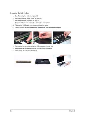 Page 6055Chapter 3
Removing the LCD Module
1.See “Removing the Battery” on page 50.
2.See “Removing the Middle Cover” on page 53.
3.See “Removing the Keyboard” on page 53.
4.Disconnect the inverter cable with a flat headed screw driver.
5.Take out the LVDS cable then disconnect the LVDS cable.
6.Tear off the tape securing the wireless LAN antennae then release the antennae.
7.Remove the two screws securing the LCD module on the rear side.
8.Remove the two screws securing the LCD module on the bottom.
9.Then...