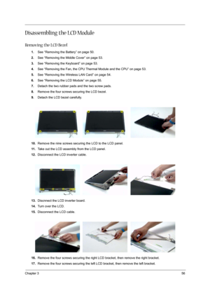 Page 61Chapter 356
Disassembling the LCD Module
Removing the LCD Bezel
1.See “Removing the Battery” on page 50.
2.See “Removing the Middle Cover” on page 53.
3.See “Removing the Keyboard” on page 53.
4.See “Removing the Fan, the CPU Thermal Module and the CPU” on page 53.
5.See “Removing the Wireless LAN Card” on page 54.
6.See “Removing the LCD Module” on page 55.
7.Detach the two rubber pads and the two screw pads.
8.Remove the four screws securing the LCD bezel.
9.Detach the LCD bezel carefully.
10.Remove...