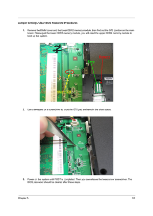 Page 101Chapter 591
Jumper Settings/Clear BIOS Password Procedures
1.Remove the DIMM cover and the lower DDR2 memory module, then find out the G70 position on the main 
board. Please just the lower DDR2 memory module, you will need the upper DDR2 memory module to 
boot up the system.
2.Use a tweezers or a screwdriver to short the G70 pad and remain the short status.
3.Power on the system until POST is completed. Then you can release the tweezers or screwdriver. The 
BIOS password should be cleared after these...