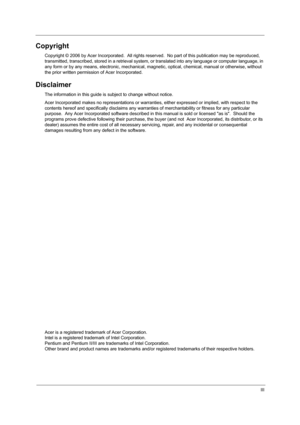 Page 3III
Copyright
Copyright © 2006 by Acer Incorporated.  All rights reserved.  No part of this publication may be reproduced, 
transmitted, transcribed, stored in a retrieval system, or translated into any language or computer language, in 
any form or by any means, electronic, mechanical, magnetic, optical, chemical, manual or otherwise, without 
the prior written permission of Acer Incorporated.
Disclaimer
The information in this guide is subject to change without notice.
Acer Incorporated makes no...