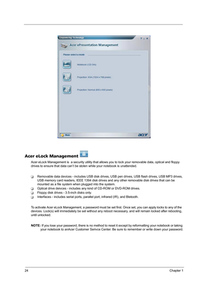 Page 3224Chapter 1
Acer eLock Management 
Acer eLock Management is  a security utility that allows you to lock your removable data, optical and floppy 
drives to ensure that data can’t be stolen while your notebook is unattended.
TRemovable data devices - includes USB disk drives, USB pen drives, USB flash drives, USB MP3 drives, 
USB memory card readers, IEEE 1394 disk drives and any other removable disk drives that can be 
mounted as a file system when plugged into the system.
TOptical drive deivces -...