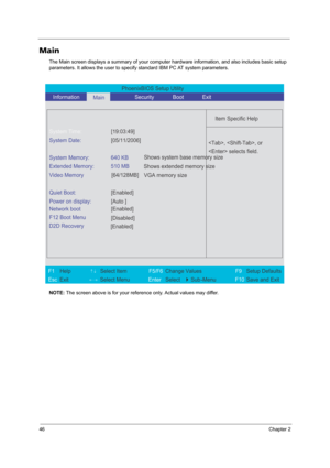 Page 5446Chapter 2
Main
The Main screen displays a summary of your computer hardware information, and also includes basic setup 
parameters. It allows the user to specify standard IBM PC AT system parameters.
NOTE: The screen above is for your reference only. Actual values may differ.
PhoenixBIOS Setup Utility 
   Information      
Main            Security       Boot       Exit 
 
  
Item Specific Help 
System Time: [19:03:49] 
System Date: [05/11/2006] 
  
System Memory:  640 KB 
Extended Memory:  510 MB...