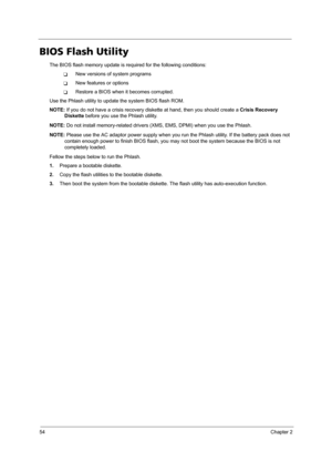 Page 6254Chapter 2
BIOS Flash Utility
The BIOS flash memory update is required for the following conditions:
TNew versions of system programs
TNew features or options
TRestore a BIOS when it becomes corrupted. 
Use the Phlash utility to update the system BIOS flash ROM.
NOTE: If you do not have a crisis recovery diskette at hand, then you should create a Crisis Recovery 
Diskette before you use the Phlash utility.
NOTE: Do not install memory-related drivers (XMS, EMS, DPMI) when you use the Phlash.
NOTE: Please...