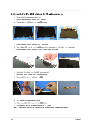 Page 7668Chapter 3
Disassembling the LCD Module (with video camera) 
1.Remove the four screw caps as shown.
2.Remove the four screws holding the LCD bezel.
3.Then detach the LCD bezel from the LCD module.
4.Remove the two screws fastening the LCD inverter.
5.Take out the LCD inverter from the LCD cover, then disconnect the LCD cable from the inverter.
6.Remove the two screws holding the digital camera to the LCD panel.
7.Detach the CCD panel from the CCD bezel assembly. 
8.Disconnect digital camera to LCD cable...