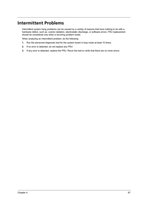 Page 97Chapter 487
Intermittent Problems
Intermittent system hang problems can be caused by a variety of reasons that have nothing to do with a 
hardware defect, such as: cosmic radiation, electrostatic discharge, or software errors. FRU replacement 
should be considered only when a recurring problem exists.
When analyzing an intermittent problem, do the following:
1.Run the advanced diagnostic test for the system board in loop mode at least 10 times.
2.If no error is detected, do not replace any FRU.
3.If any...