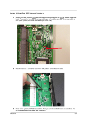 Page 109Chapter 5101
Jumper Settings/Clear BIOS Password Procedures
1.Remove the DIMM cover and the lower DDR2 memory module, then find out the G96 position on the main 
board. Please just the lower DDR2 memory module, you will need the upper DDR2 memory module to 
boot up the system. (You should tear off the mylar to see G96).
2.Use a tweezers or a screwdriver to short the G96 pad and remain the short status.
3.Power on the system until POST is completed. Then you can release the tweezers or screwdriver. The...