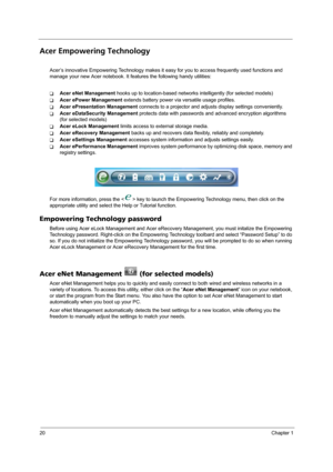 Page 2820Chapter 1
Acer Empowering Technology
Acer’s innovative Empowering Technology makes it easy for you to access frequently used functions and 
manage your new Acer notebook. It features the following handy utilities: 
TAcer eNet Management hooks up to location-based networks intelligently (for selected models)
TAcer ePower Management extends battery power via versatile usage profiles.
TAcer ePresentation Management connects to a projector and adjusts display settings conveniently.
TAcer eDataSecurity...
