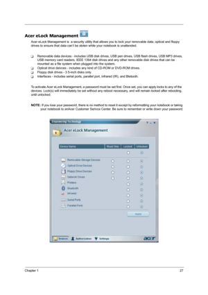 Page 35Chapter 127
Acer eLock Management 
Acer eLock Management is  a security utility that allows you to lock your removable data, optical and floppy 
drives to ensure that data can’t be stolen while your notebook is unattended.
TRemovable data devices - includes USB disk drives, USB pen drives, USB flash drives, USB MP3 drives, 
USB memory card readers, IEEE 1394 disk drives and any other removable disk drives that can be 
mounted as a file system when plugged into the system.
TOptical drive deivces -...