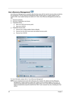 Page 3628Chapter 1
Acer eRecovery Management   
Acer eRecovery Management is a powerful utility that does away with the need for recovery disks provided by 
the manufacturer. The Acer eRecovery Management utility occupies space in a hidden partition on your 
system’s HDD. User-created backups are stored on D: drive. Acer eRecovery Management provides you 
with:
TPassword protection.
TRecovery of applications and drivers.
TImage/data backup:
TBack up to HDD (set recovery point).
TBack up to CD/DVD.
TImage/data...