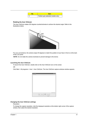 Page 39Chapter 131
Rotating the Acer Orbicam
The Acer OrbiCam rotates 225 degrees counterclockwise to achieve the desired angle. Refer to the 
illustrations below:
For your convenience, the camera snaps 45 degrees to match the position of your face in front or at the back 
of the LCD panel.
NOTE: Do not rotate the camera clockwise to prevent damage to the device.
Launching the Acer OrbiCam
To launch the Acer OrbiCam, double click on the Acer OrbiCam icon on the screen.
OR
Click Start > All programs > Acer >...