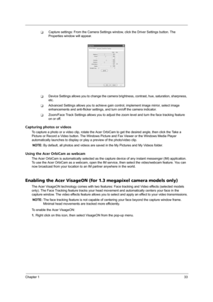 Page 41Chapter 133
TCapture settings: From the Camera Settings window, click the Driver Settings button. The 
Properties window will appear.
TDevice Settings allows you to change the camera brightness, contrast, hue, saturation, sharpness, 
etc.
TAdvanced Settings allows you to achieve gain control, implement image mirror, select image 
enhancements and anti-flicker settings, and turn on/off the camera indicator.
TZoom/Face Track Settings allows you to adjust the zoom level and turn the face tracking feature...
