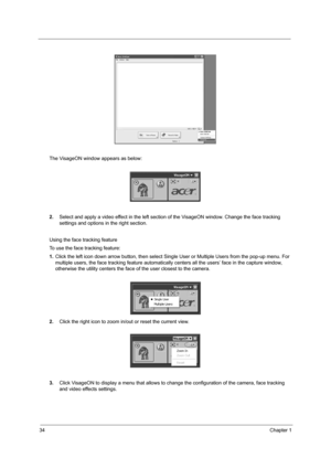 Page 4234Chapter 1
The VisageON window appears as below:
2.Select and apply a video effect in the left section of the VisageON window. Change the face tracking 
settings and options in the right section.
Using the face tracking feature
To use the face tracking feature:
1.Click the left icon down arrow button, then select Single User or Multiple Users from the pop-up menu. For 
multiple users, the face tracking feature automatically centers all the users’ face in the capture window, 
otherwise the utility...