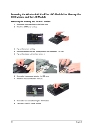 Page 7668Chapter 3
Removing the Wireless LAN Card/the HDD Module/the Memory/the 
ODD Module and the LCD Module 
Removing the Memory and the HDD Module
1.Remove the five screws fastening the DIMM cover.
2.Detach the DIMM cover carefully.
3.Pop out the memory carefully.
4.Disconnect wireless main and auxiliary antenna from the wireless LAN card.
5.Pop out the wireless LAN card and remove it.
6.Remove the three screwss fastening the HDD cover.
7.Detach the HDD cover from the main unit.
8.Remove the four screws...