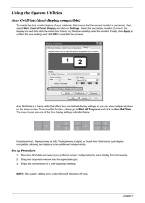 Page 28
22Chapter 1
Using the System Utilities
Acer GridVista(dual-display compatible)
To enable the dual monitor feature of your notebook, firs t ensure that the second monitor is connected, then, 
select  Start, Control Panel , Display  and click on  Settings. Select the secondary monitor (2) icon in the 
display box and then click the check box Extend my  Windows desktop onto this monitor. Finally, click Apply to 
confirm the new settings and click  OK to complete the process.
Acer GridVista is a handy...