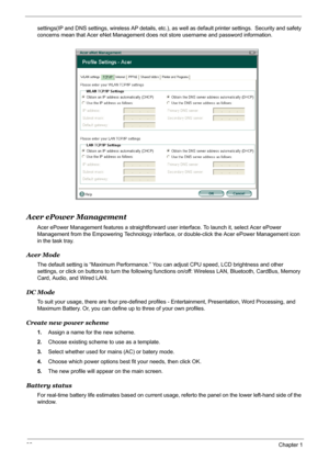 Page 38
32Chapter 1
settings(IP and DNS settings, wireless AP details, etc.), as well as default printer settings.  Security and safety 
concerns mean that Acer eNet Management d oes not store username and password information.
Acer ePower Management
Acer ePower Management features a straightforward user interface. To launch it, select Acer ePower 
Management from the Empowering Techno logy interface, or double-click the Acer ePower Management icon 
in the task tray.
Acer Mode
The default setting is “Maximum...