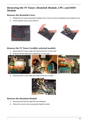 Page 68
Chapter 361
Removing the TV Tuner, Heatsink Module, CPU, and HDD 
Module
Remove the Heatsink Cover
1. Release the six screws securing the heatsink cover. (The six screws are attached to the heatsink cover)
2. Lift the heatsink cover up and remove it.
Remove the TV Tuner Card(for selected models)
1.Disconnect the TV tuner cable and antenna from the TV tuner card.
2. Press the left and right latch to release the TV tuner card.
3. Disconnect the TV tuner cable and antenna from the TV board.
Remove the...