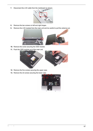 Page 74
Chapter 367
7.Disconnect the LCD cable from the mainboard as shown.
8. Remove the two screws on left and right hinges.
9. Remove the LCD module from the main un it and be careful to pull the antenna out.
10. Remove the screw securing the ODD module.
11 . Push the ODD module out of the main unit.
12. Remove the five screws  securing the upper case.
13. Remove the 22 screws securing the lower case. 