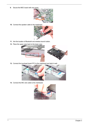 Page 85
77Chapter 3
9.Secure the MDC board with one screw.
10. Connect the speaker cable to the mainboard.
11 . Aim the location of Bluetooth and wireless launch button.
12. Place the upper case back to the lower case.
13. Connect the touchpad board FFC to  the mainboard and latch it well.
14. Connect the MIC wire cable to the mainboard. 