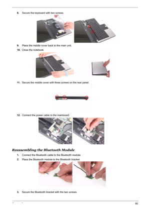 Page 88
Chapter 380
8.Secure the keyboard with two screws.
9. Place the middle cover back to the main unit.
10. Close the notebook.
11 . Secure the middle cover with three screws on the rear panel.
12. Connect the power cable to the mainboard.
Reassembling the Bluetooth Module
1.Connect the Bluetooth cable to the Bluetooth module.
2. Place the Bluetooth module to the Bluetooth bracket.
3. Secure the Bluetooth bracket with the two screws. 