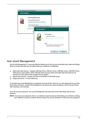 Page 33Chapter 127
Acer eLock Management
Acer eLock Management is  a security utility that allows you to lock up your removable data, optical and floppy 
drives to ensure that data can’t be stolen while your notebook is unattended.
TRemovable data devices - includes USB disk drives, USB pen drives, USB flash drives, USB MP3 drives, 
USB memory card readers, IEEE 1394 disk drives and any other removable disk drives that can be 
mounted as a file system when plugged into the system.
TOptical drive deivces -...