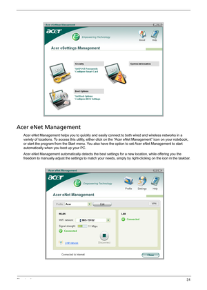 Page 37Chapter 131
Acer eNet Management
Acer eNet Management helps you to quickly and easily connect to both wired and wireless networks in a 
variety of locations. To access this utility, either click on the “Acer eNet Management” icon on your notebook, 
or start the program from the Start menu. You also have the option to set Acer eNet Management to start 
automatically when you boot up your PC.
Acer eNet Management automatically detects the best settings for a new location, while offering you the 
freedom to...