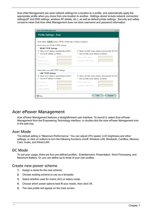 Page 3832Chapter 1
Acer eNet Management can save network settings for a location to a profile, and automatically apply the 
appropriate profile when you move from one location to another.  Settings stored include network connection 
settings(IP and DNS settings, wireless AP details, etc.), as well as default printer settings.  Security and safety 
concerns mean that Acer eNet Management does not store username and password information.
Acer ePower Management
Acer ePower Management features a straightforward...