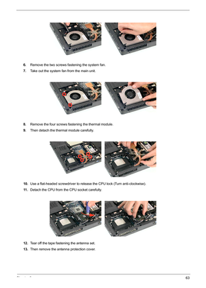 Page 71Chapter 363
6.Remove the two screws fastening the system fan. 
7.Take out the system fan from the main unit.
8.Remove the four screws fastening the thermal module.
9.Then detach the thermal module carefully.
10.Use a flat-headed screwdriver to release the CPU lock (Turn anti-clockwise).
11 .Detach the CPU from the CPU socket carefully.
12.Tear off the tape fastening the antenna set.
13.Then remove the antenna protection cover. 