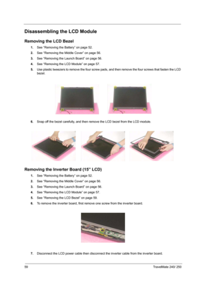 Page 6859TravelMate 240/ 250
Disassembling the LCD Module
Removing the LCD Bezel
1.See “Removing the Battery” on page 52.
2.See “Removing the Middle Cover” on page 56.
3.See “Removing the Launch Board” on page 56.
4.See “Removing the LCD Module” on page 57.
5.Use plastic tweezers to remove the four screw pads, and then remove the four screws that fasten the LCD 
bezel.
6.Snap off the bezel carefully, and then remove the LCD bezel from the LCD module.
Removing the Inverter Board (15” LCD)
1.See “Removing the...